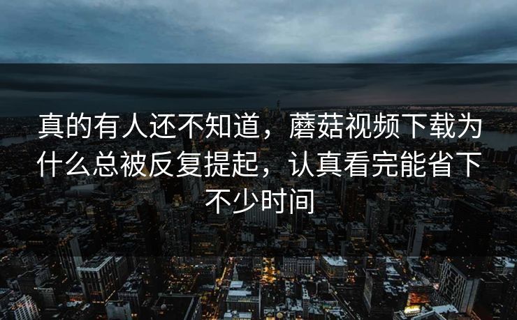 真的有人还不知道，蘑菇视频下载为什么总被反复提起，认真看完能省下不少时间