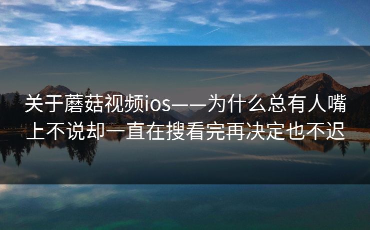 关于蘑菇视频ios——为什么总有人嘴上不说却一直在搜看完再决定也不迟
