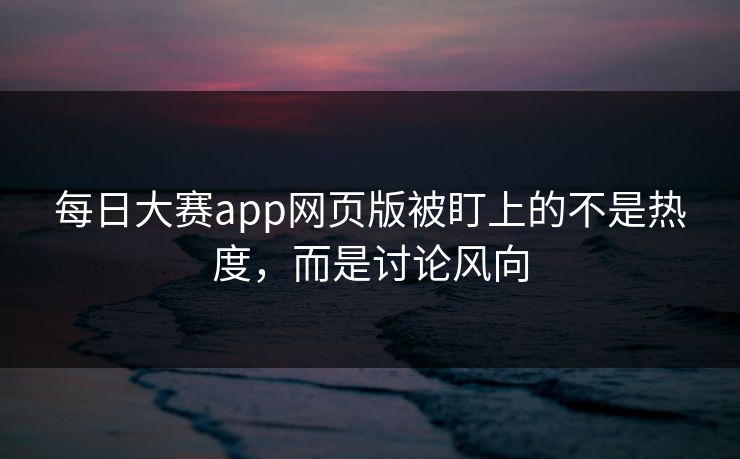每日大赛app网页版被盯上的不是热度，而是讨论风向