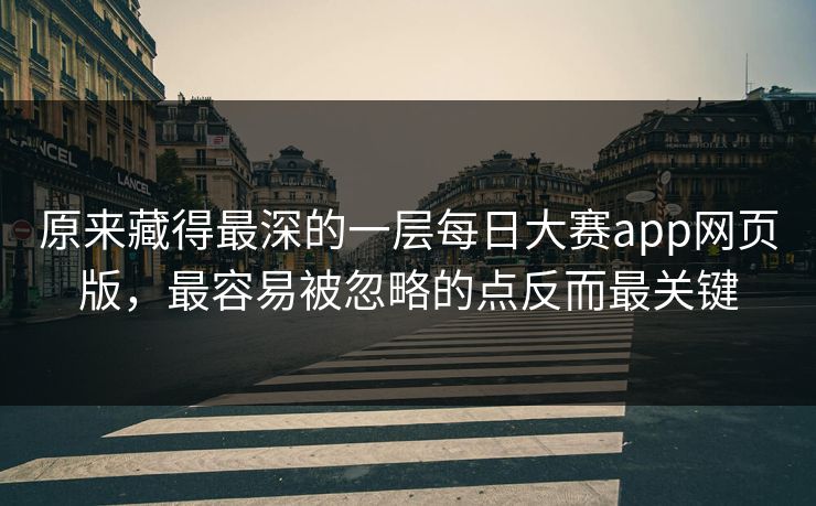 原来藏得最深的一层每日大赛app网页版，最容易被忽略的点反而最关键