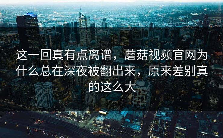 这一回真有点离谱,蘑菇视频官网为什么总在深夜被翻出来,原来差别真的这么大 这一回真有点离谱,蘑菇视频官网为什么总在深夜被翻出来,原来差别真的这么大