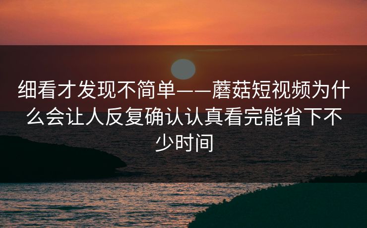 细看才发现不简单——蘑菇短视频为什么会让人反复确认认真看完能省下不少时间